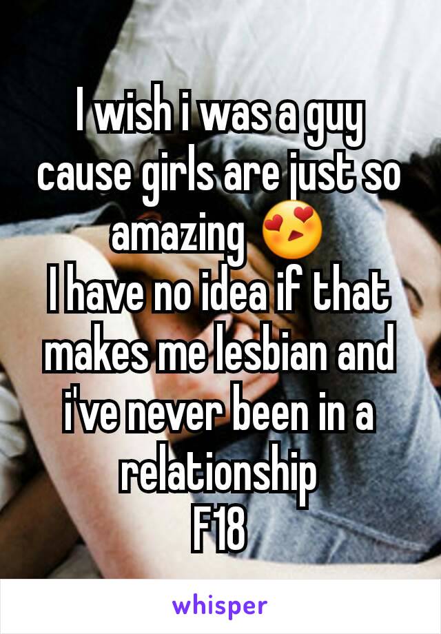 I wish i was a guy cause girls are just so amazing 😍
I have no idea if that makes me lesbian and i've never been in a relationship
F18