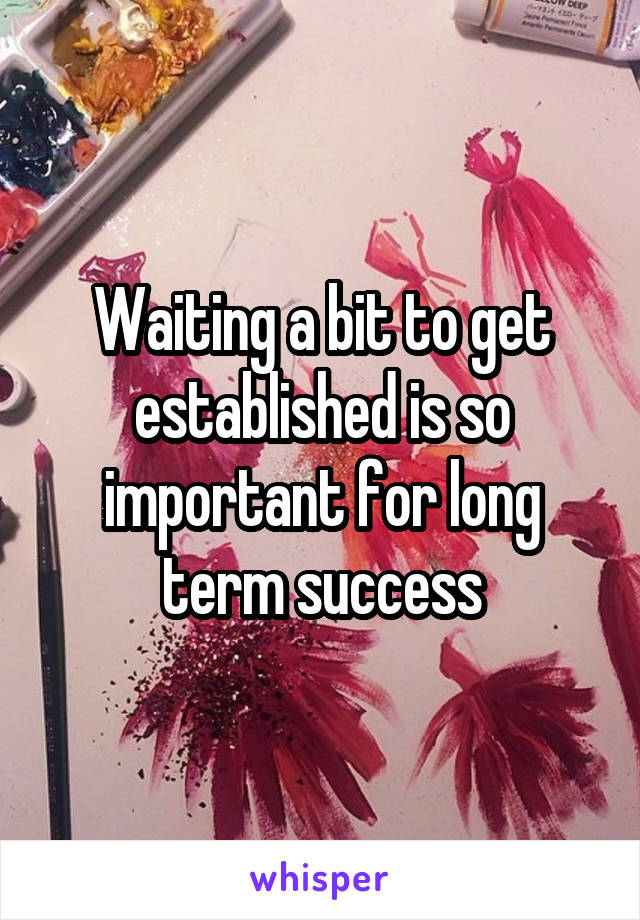 Waiting a bit to get established is so important for long term success