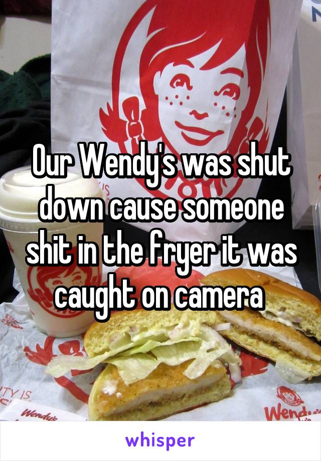 Our Wendy's was shut down cause someone shit in the fryer it was caught on camera 