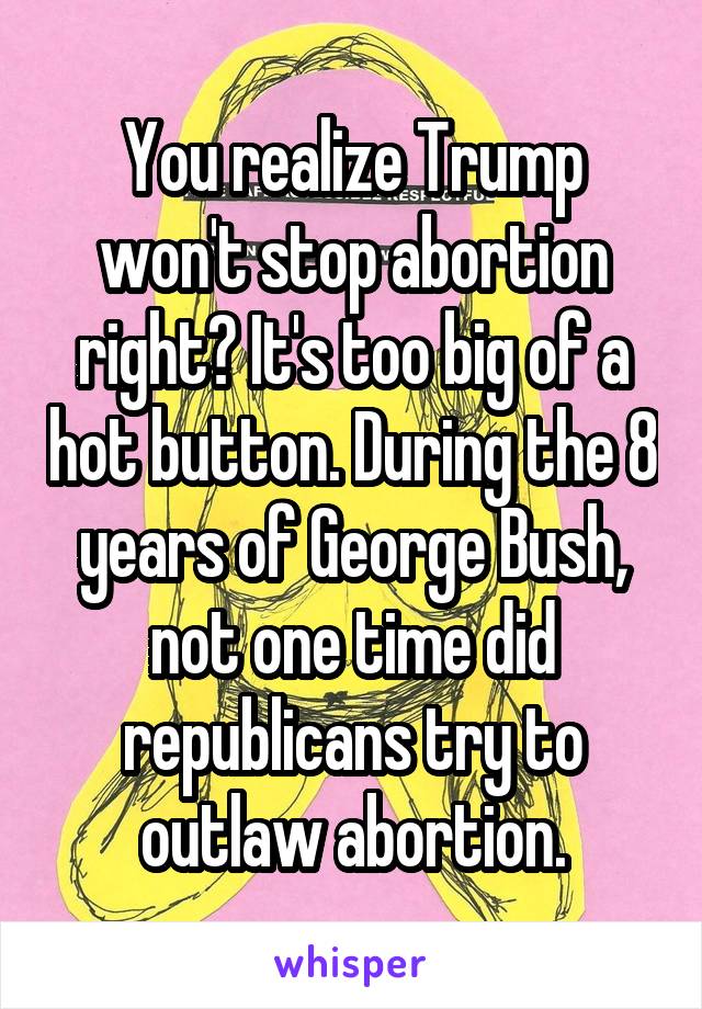 You realize Trump won't stop abortion right? It's too big of a hot button. During the 8 years of George Bush, not one time did republicans try to outlaw abortion.
