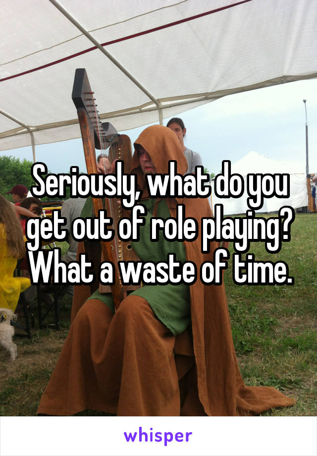 Seriously, what do you get out of role playing? What a waste of time.