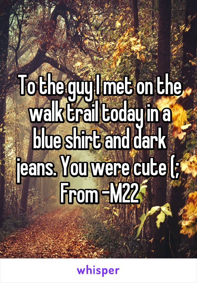 To the guy I met on the walk trail today in a blue shirt and dark jeans. You were cute (; 
From -M22