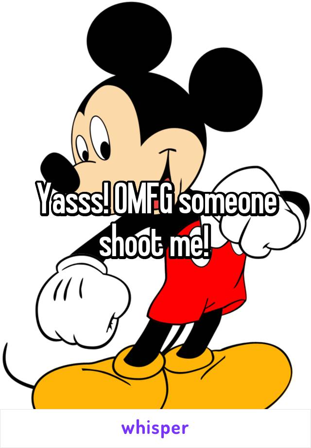 Yasss! OMFG someone shoot me! 