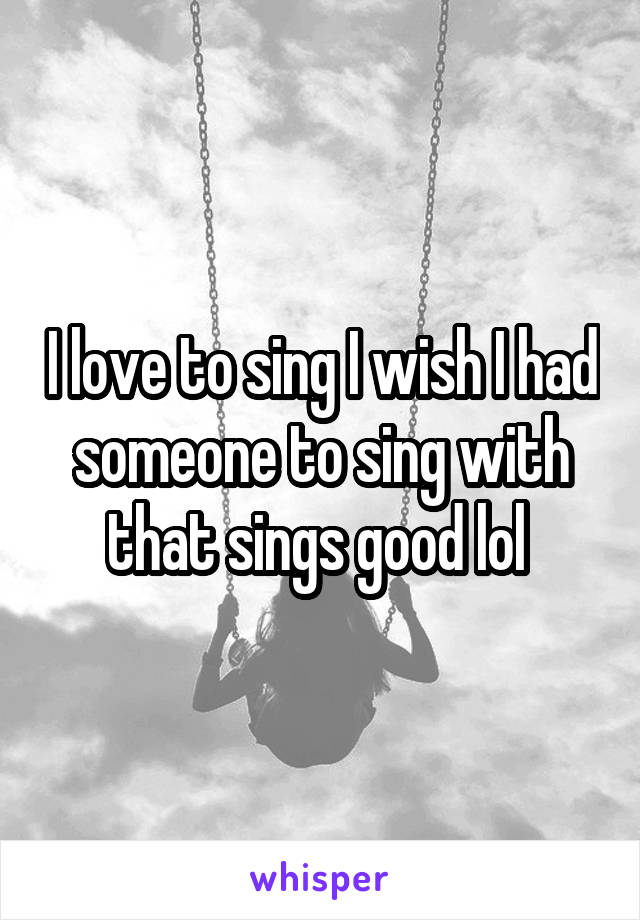 I love to sing I wish I had someone to sing with that sings good lol 