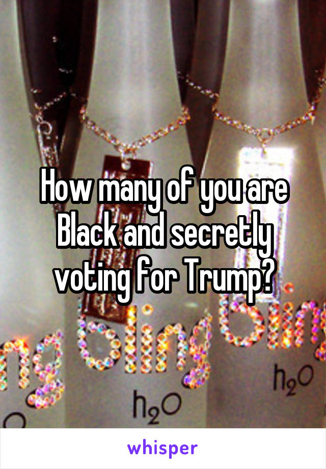 How many of you are Black and secretly voting for Trump?