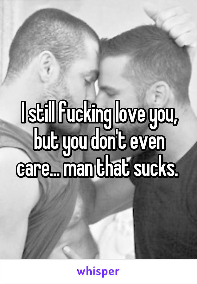 I still fucking love you, but you don't even care... man that sucks. 