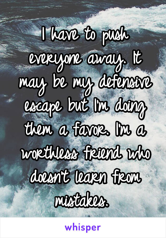 I have to push everyone away. It may be my defensive escape but I'm doing them a favor. I'm a worthless friend who doesn't learn from mistakes. 
