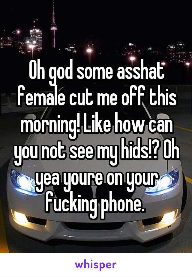 Oh god some asshat female cut me off this morning! Like how can you not see my hids!? Oh yea youre on your fucking phone. 
