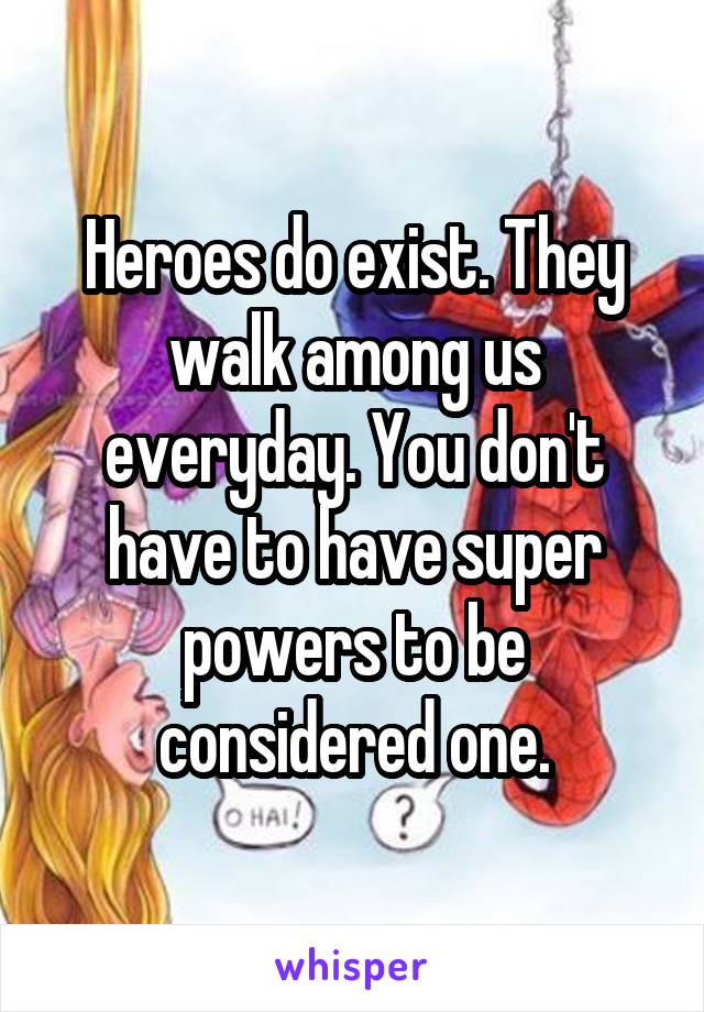Heroes do exist. They walk among us everyday. You don't have to have super powers to be considered one.