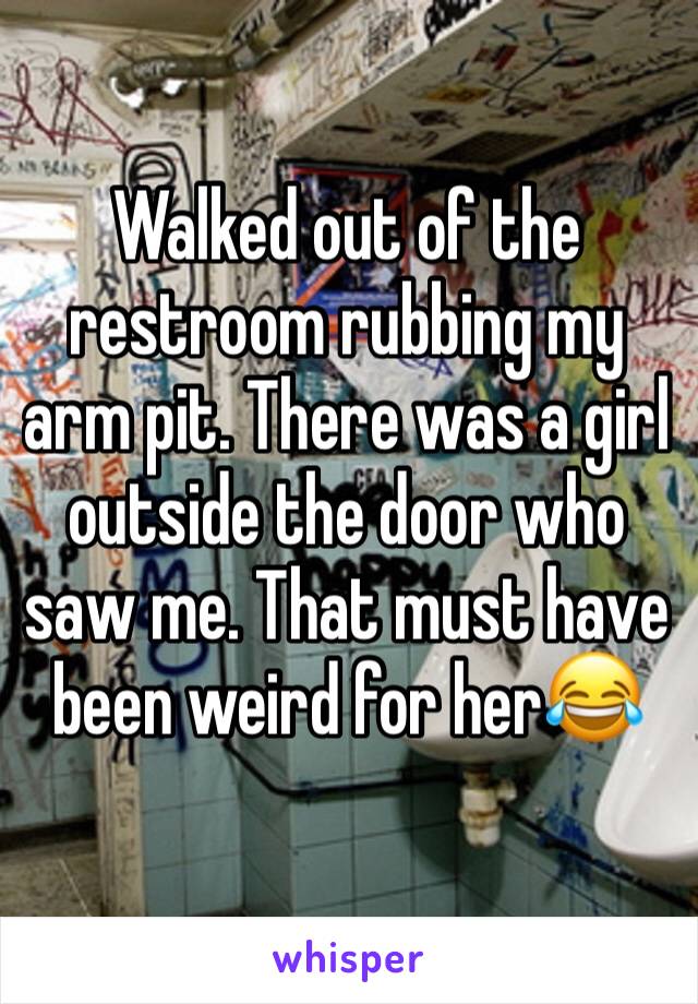 Walked out of the restroom rubbing my arm pit. There was a girl outside the door who saw me. That must have been weird for her😂
