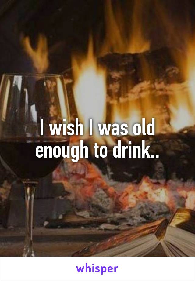 I wish I was old enough to drink..