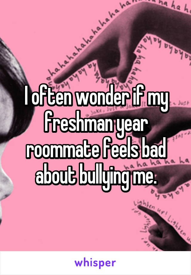 I often wonder if my freshman year roommate feels bad about bullying me.