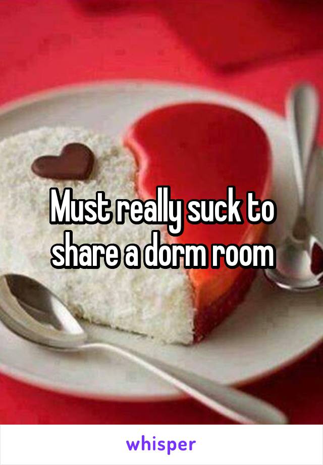 Must really suck to share a dorm room