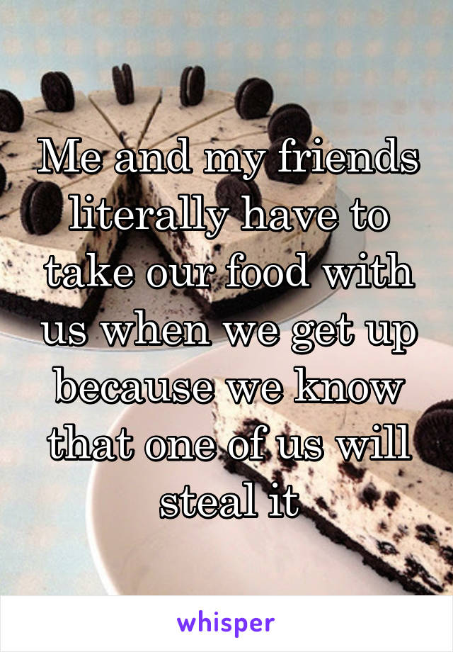 Me and my friends literally have to take our food with us when we get up because we know that one of us will steal it