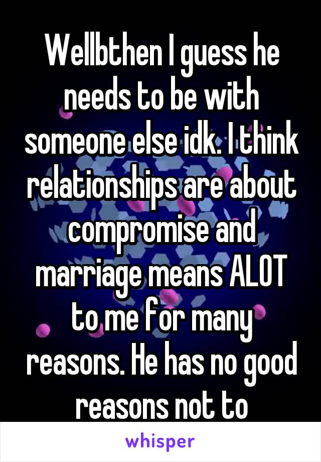 Wellbthen I guess he needs to be with someone else idk. I think relationships are about compromise and marriage means ALOT to me for many reasons. He has no good reasons not to
