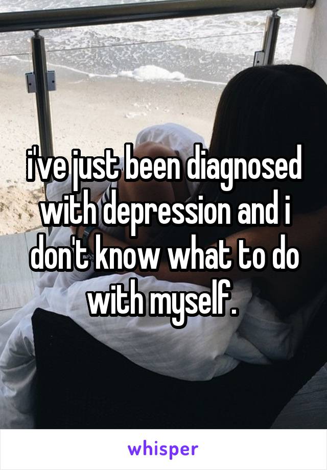 i've just been diagnosed with depression and i don't know what to do with myself. 