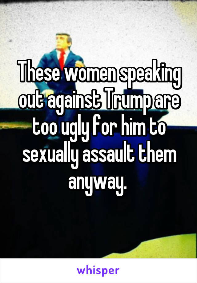 These women speaking out against Trump are too ugly for him to sexually assault them anyway. 
