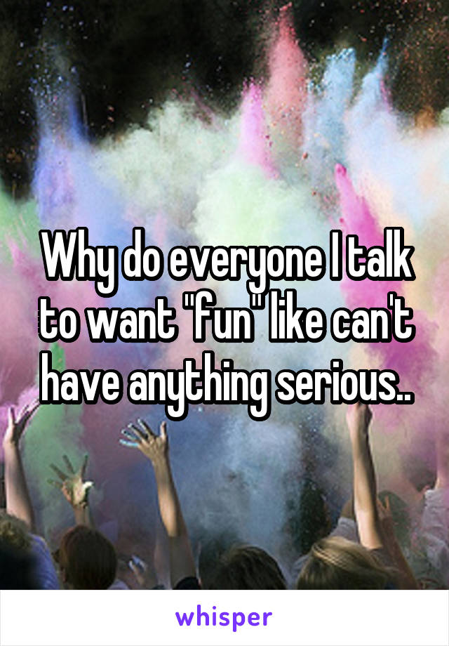 Why do everyone I talk to want "fun" like can't have anything serious..