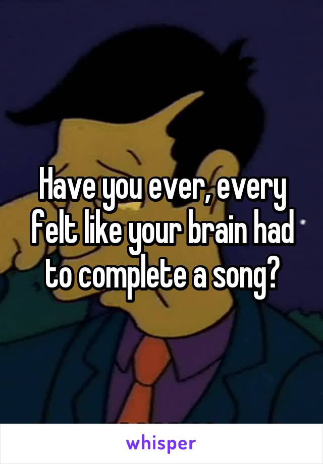 Have you ever, every felt like your brain had to complete a song?