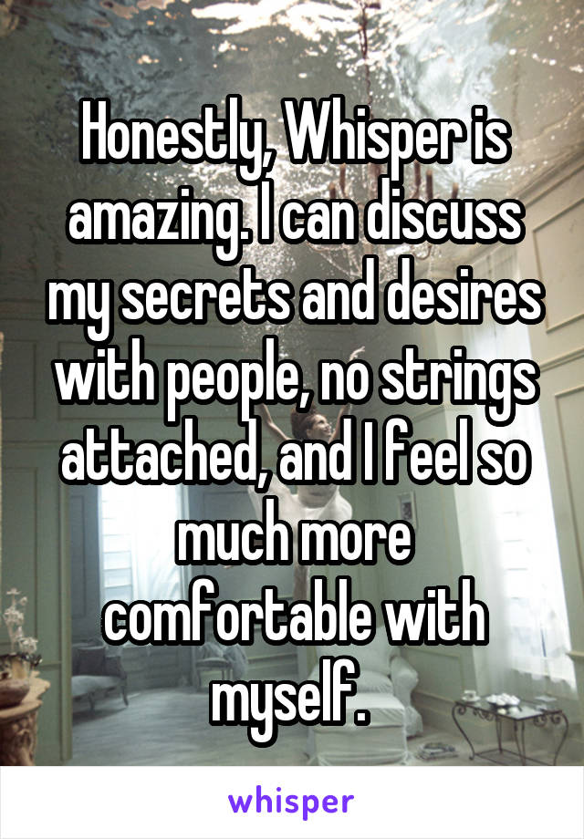 Honestly, Whisper is amazing. I can discuss my secrets and desires with people, no strings attached, and I feel so much more comfortable with myself. 