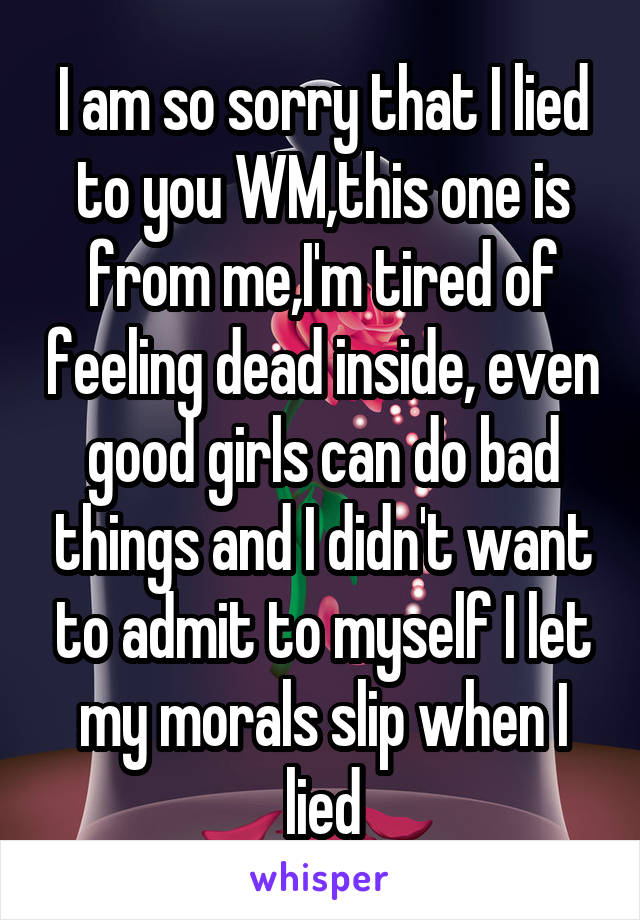I am so sorry that I lied to you WM,this one is from me,I'm tired of feeling dead inside, even good girls can do bad things and I didn't want to admit to myself I let my morals slip when I lied