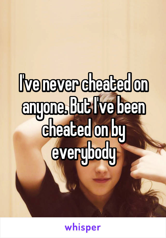 I've never cheated on anyone. But I've been cheated on by everybody