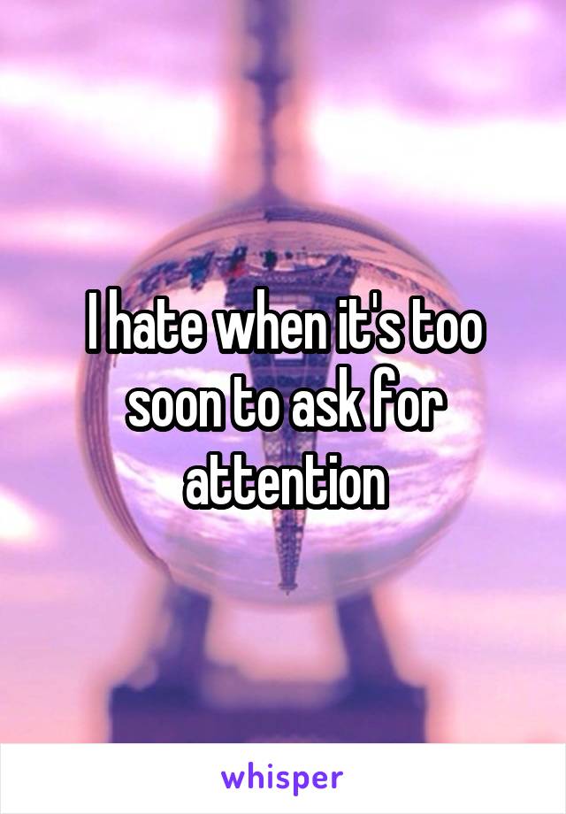I hate when it's too soon to ask for attention