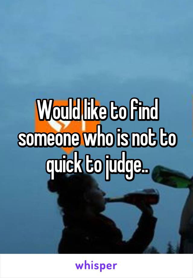 Would like to find someone who is not to quick to judge..