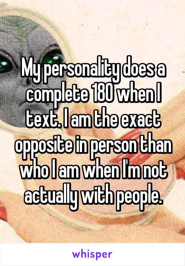 My personality does a complete 180 when I text. I am the exact opposite in person than who I am when I'm not actually with people.