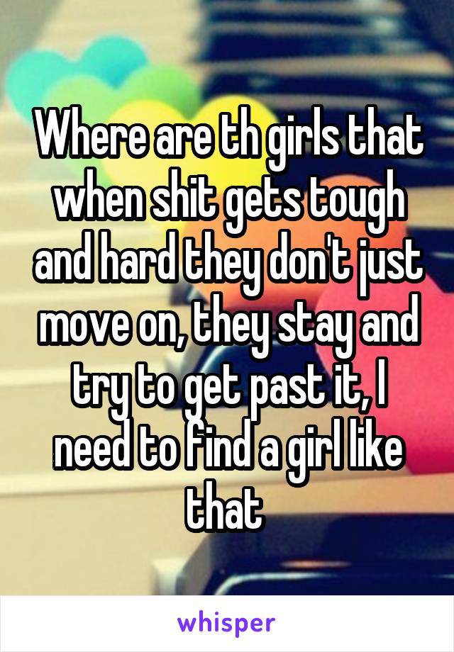 Where are th girls that when shit gets tough and hard they don't just move on, they stay and try to get past it, I need to find a girl like that 