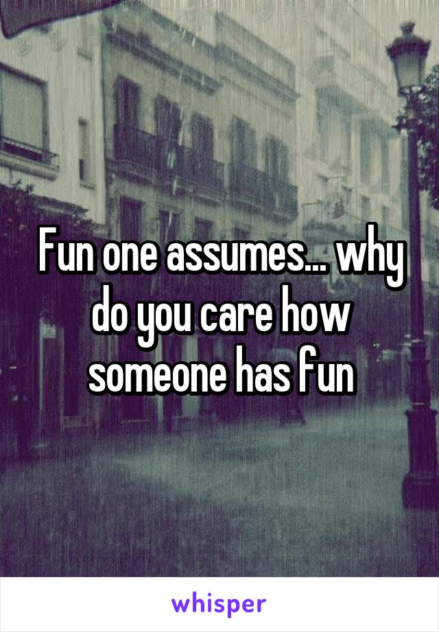 Fun one assumes... why do you care how someone has fun