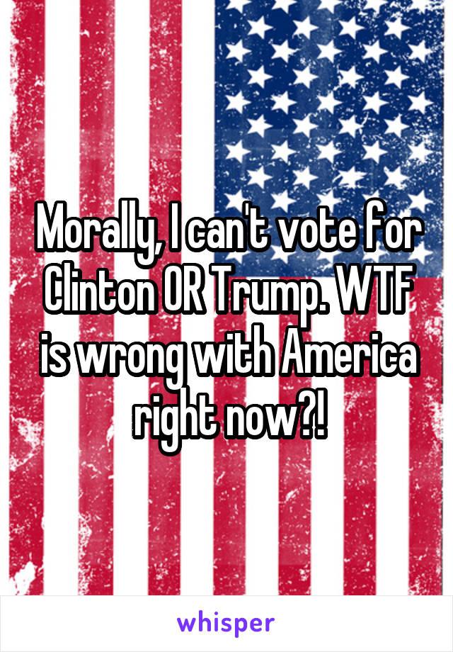Morally, I can't vote for Clinton OR Trump. WTF is wrong with America right now?!