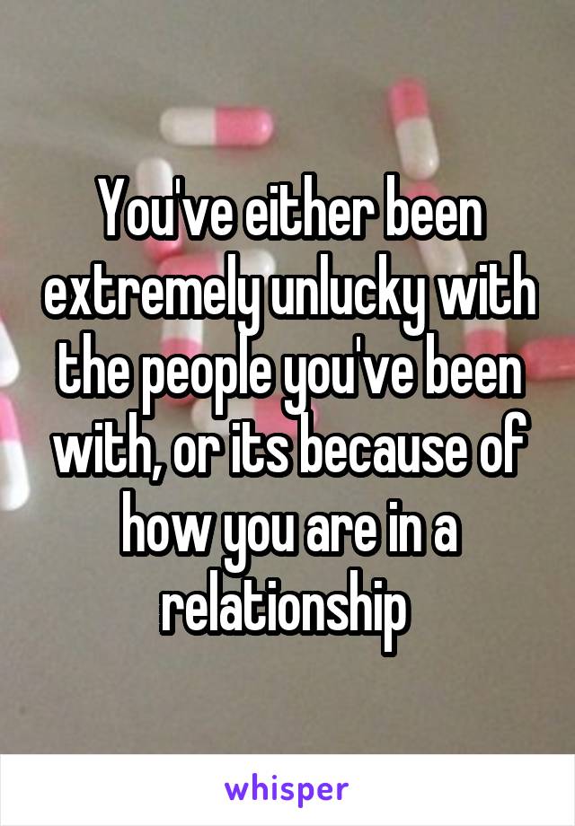 You've either been extremely unlucky with the people you've been with, or its because of how you are in a relationship 