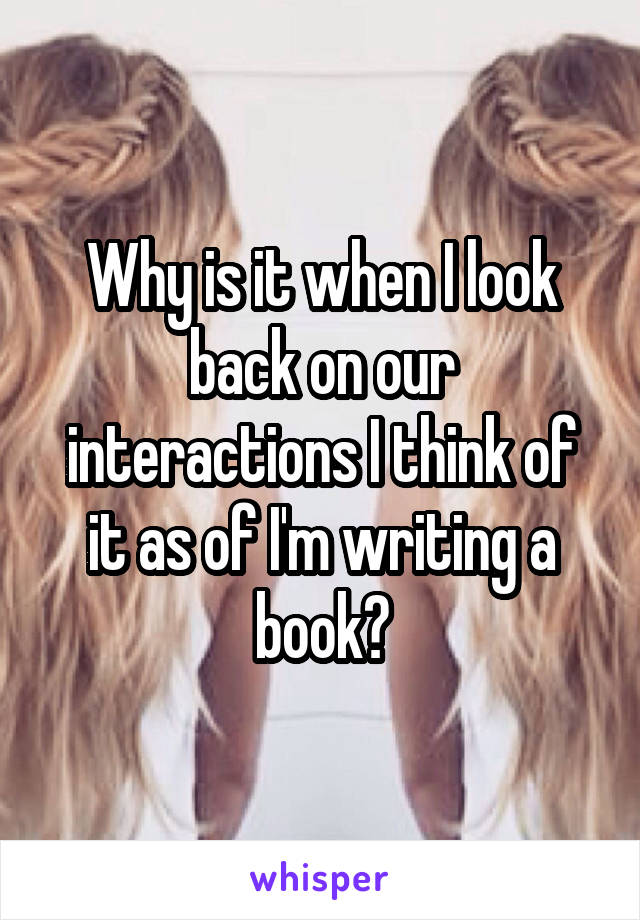 Why is it when I look back on our interactions I think of it as of I'm writing a book?