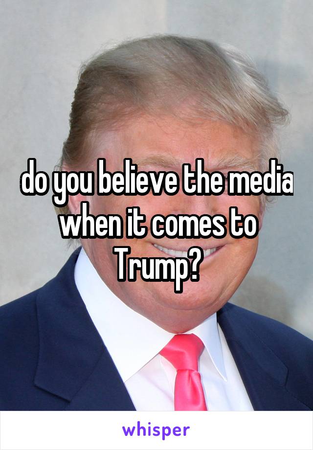 do you believe the media when it comes to Trump?