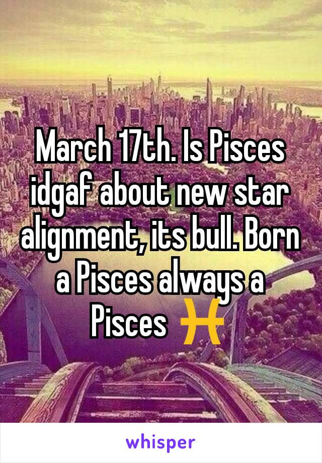 March 17th. Is Pisces idgaf about new star alignment, its bull. Born a Pisces always a Pisces ♓