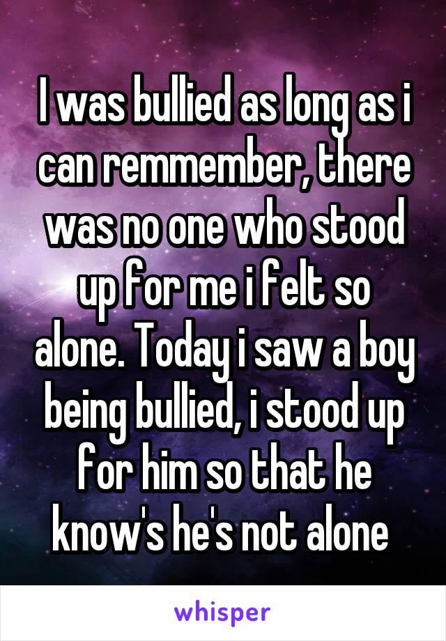 I was bullied as long as i can remmember, there was no one who stood up for me i felt so alone. Today i saw a boy being bullied, i stood up for him so that he know's he's not alone 