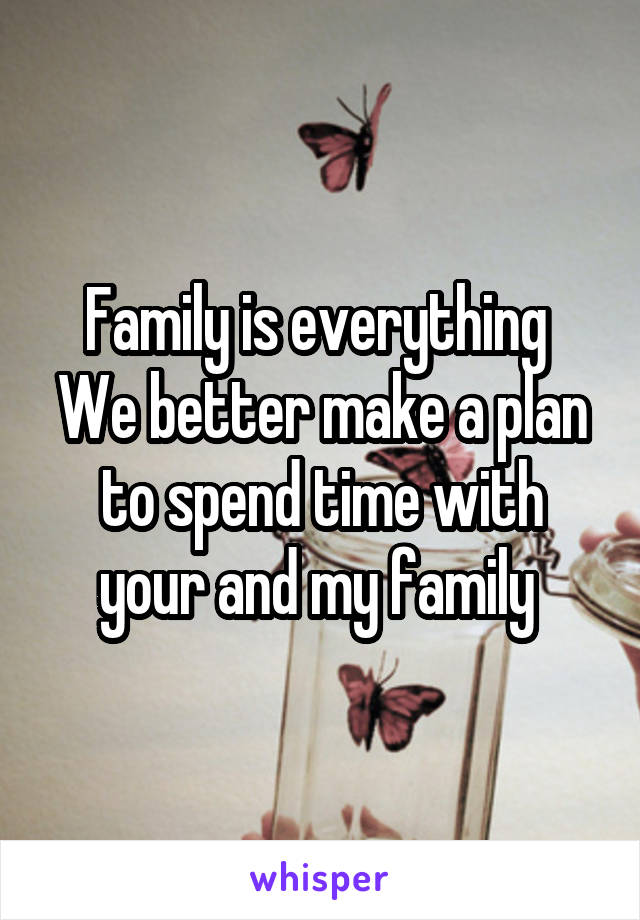 Family is everything 
We better make a plan to spend time with your and my family 
