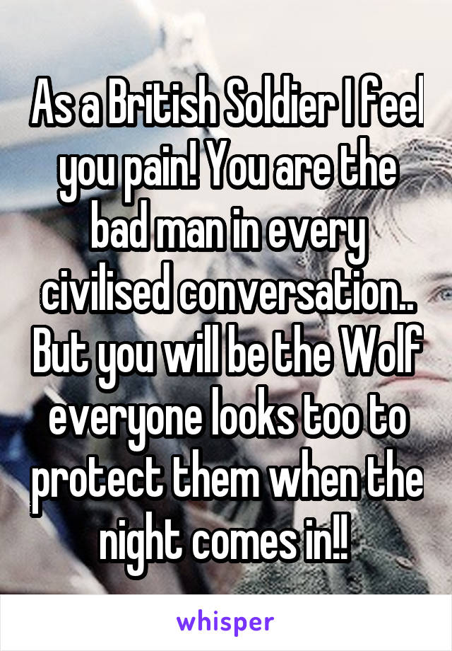 As a British Soldier I feel you pain! You are the bad man in every civilised conversation.. But you will be the Wolf everyone looks too to protect them when the night comes in!! 