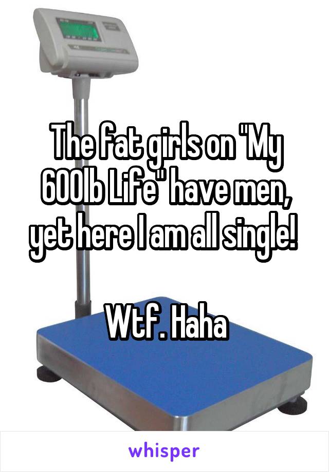 The fat girls on "My 600lb Life" have men, yet here I am all single! 

Wtf. Haha