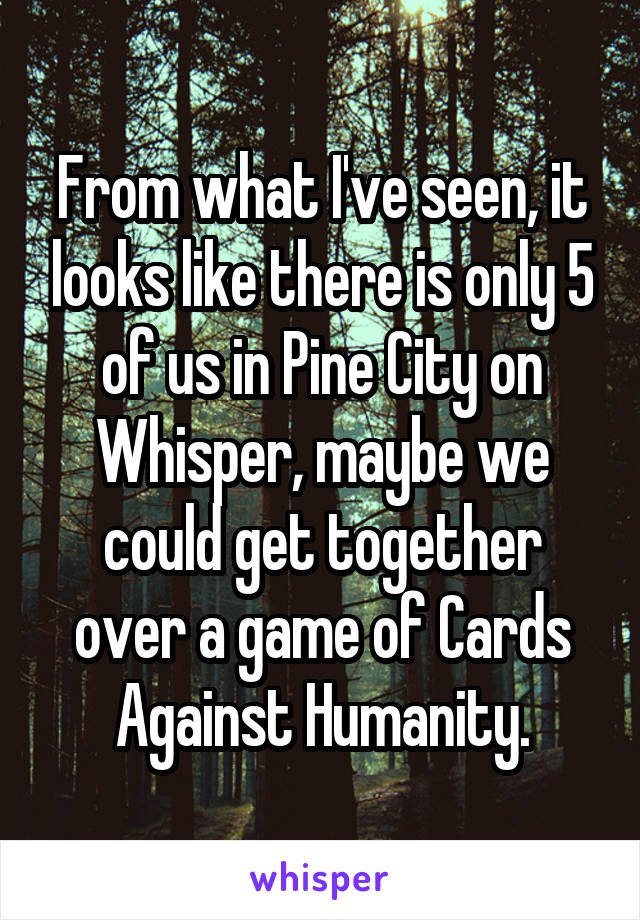From what I've seen, it looks like there is only 5 of us in Pine City on Whisper, maybe we could get together over a game of Cards Against Humanity.