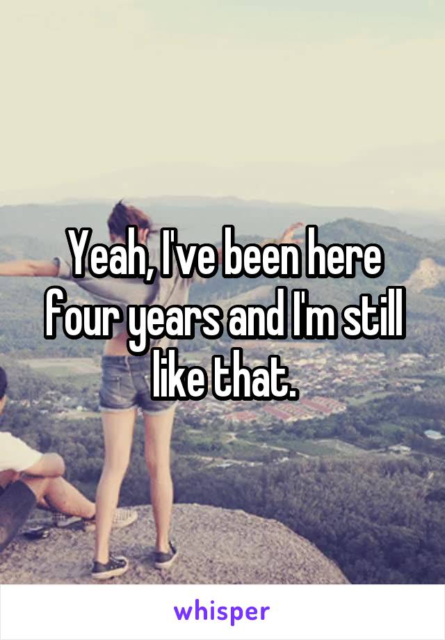 Yeah, I've been here four years and I'm still like that.