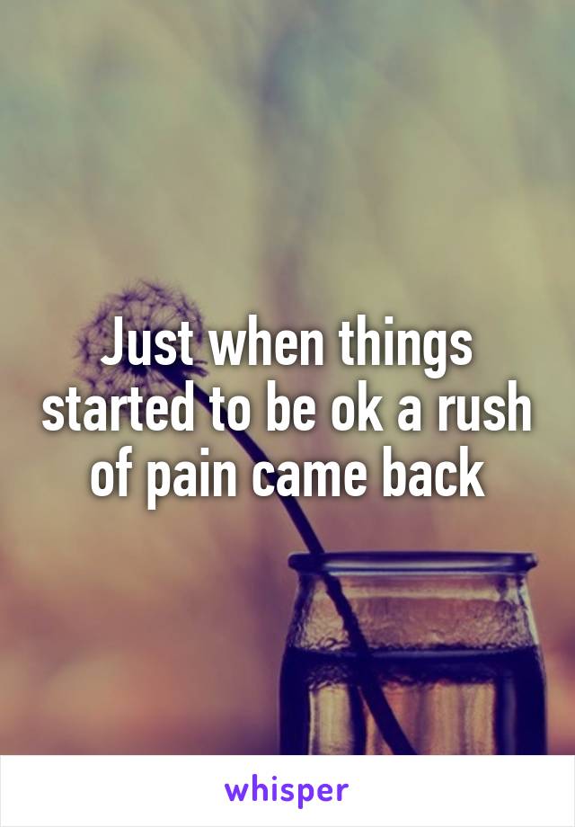 Just when things started to be ok a rush of pain came back