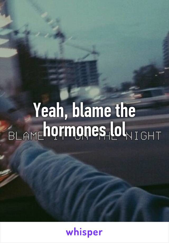 Yeah, blame the hormones lol