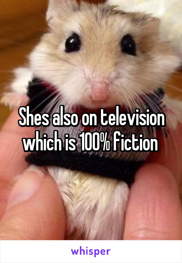 Shes also on television which is 100% fiction 