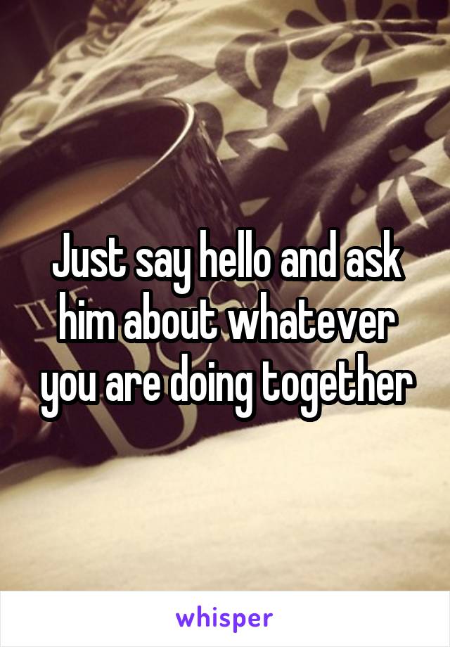 Just say hello and ask him about whatever you are doing together