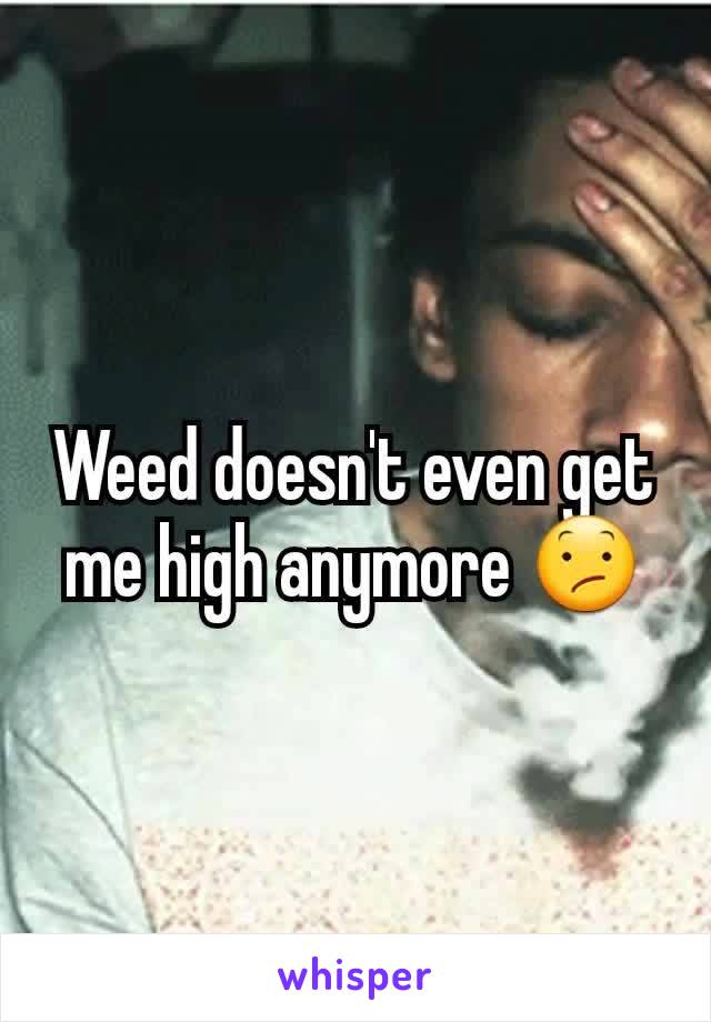 Weed doesn't even get me high anymore 😕