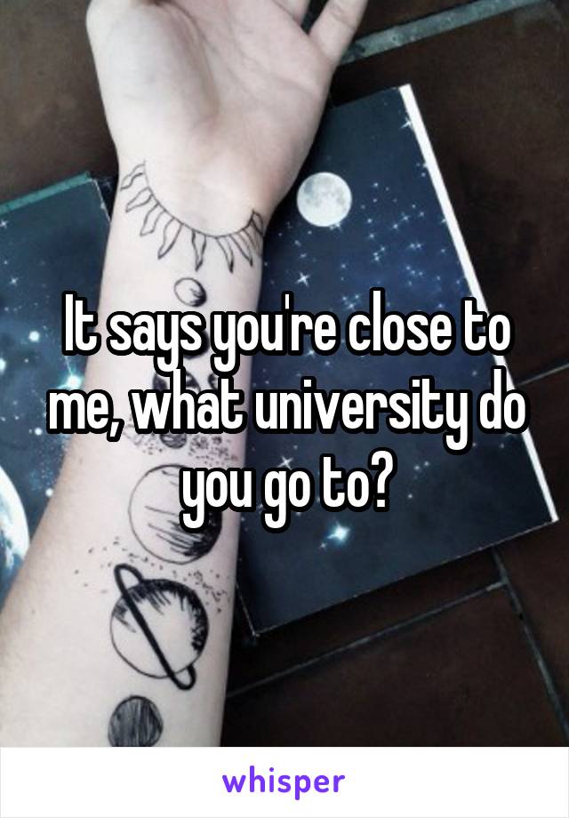 It says you're close to me, what university do you go to?