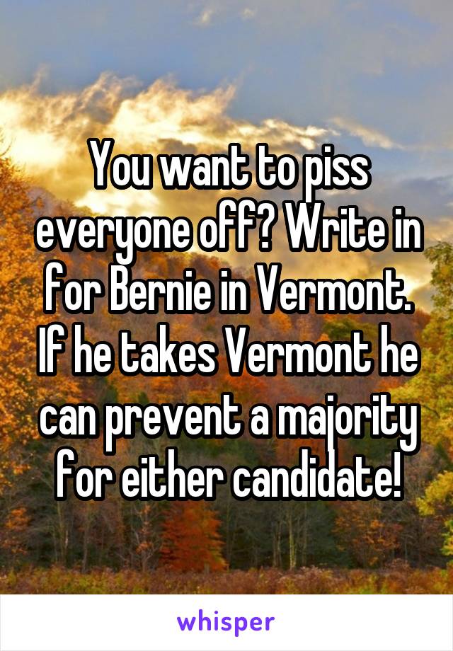 You want to piss everyone off? Write in for Bernie in Vermont. If he takes Vermont he can prevent a majority for either candidate!