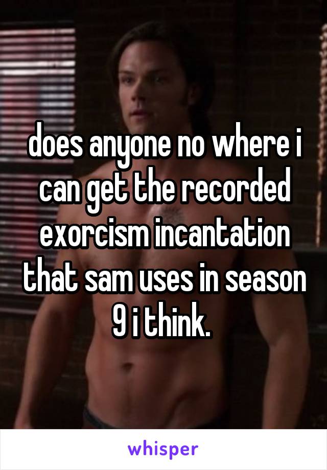 does anyone no where i can get the recorded exorcism incantation that sam uses in season 9 i think. 